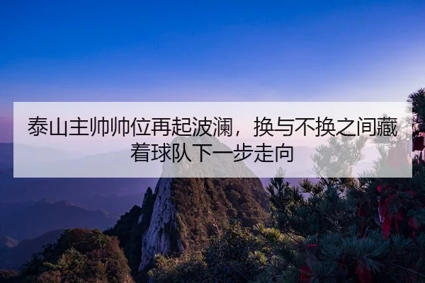 tai-shan-zhu-shuai-shuai-wei-zai-qi-bo-lan-huan-yu-bu-huan-zhi-jian-cang-zhe-qiu-dui-xia-yi-bu-zou-xiang-2-690.jpg