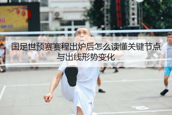 国足世预赛赛程出炉后怎么读懂关键节点与出线形势变化