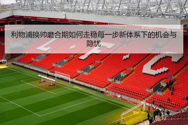 利物浦换帅磨合期如何走稳每一步新体系下的机会与隐忧